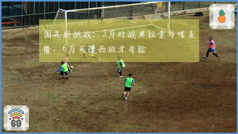 国足新挑战:3月对战库拉索与喀麦隆,6月或遭西班牙考验