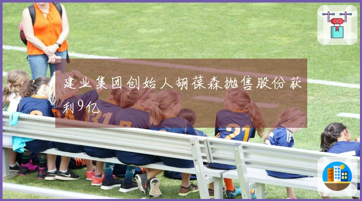 建业集团创始人胡葆森抛售股份获利9亿