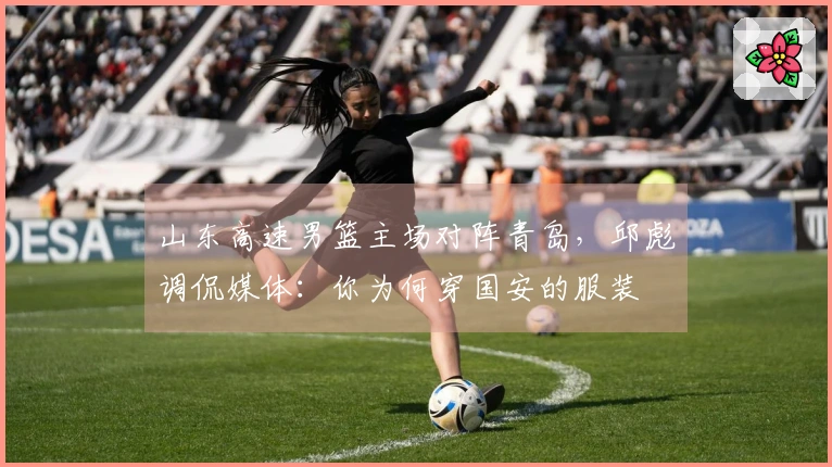 山东高速男篮主场对阵青岛，邱彪调侃媒体：你为何穿国安的服装