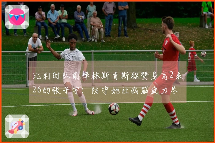 比利时队前锋林斯肯斯称赞身高2米26的张子宇：防守她让我筋疲力尽