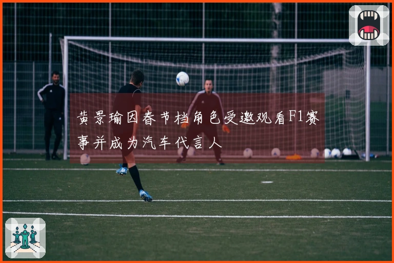 黄景瑜因春节档角色受邀观看F1赛事并成为汽车代言人