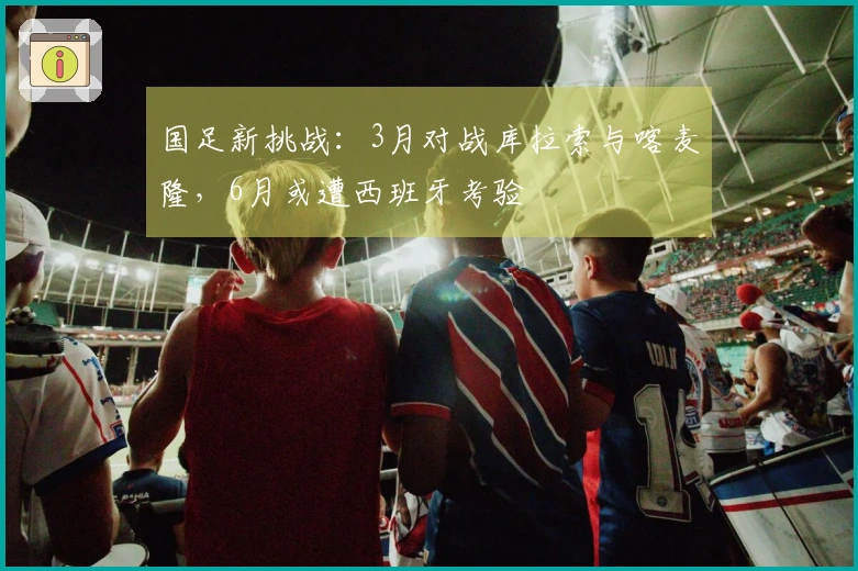 国足新挑战：3月对战库拉索与喀麦隆，6月或遭西班牙考验