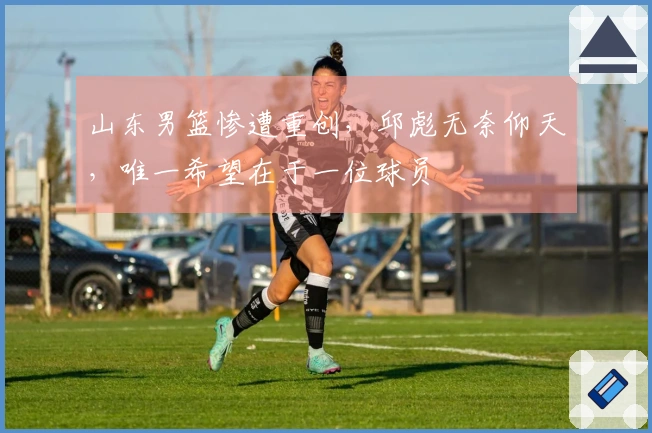 山东男篮惨遭重创，邱彪无奈仰天，唯一希望在于一位球员