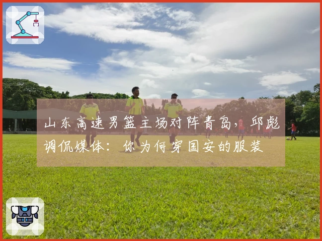 山东高速男篮主场对阵青岛，邱彪调侃媒体：你为何穿国安的服装