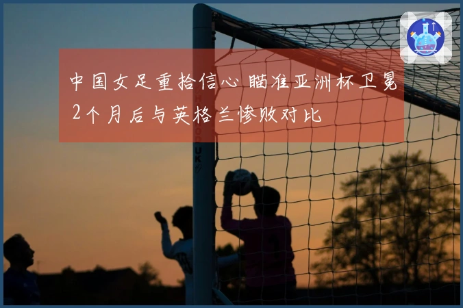 中国女足重拾信心 瞄准亚洲杯卫冕 2个月后与英格兰惨败对比
