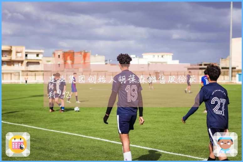 建业集团创始人胡葆森抛售股份获利9亿