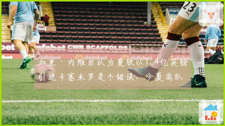 加里·内维尔认为曼联以1.4亿英镑引进卡塞米罗是个错误，今夏离队是明智选择