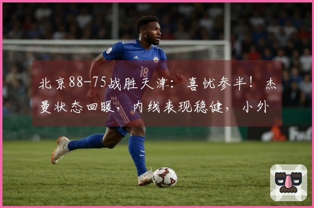 北京88-75战胜天津：喜忧参半！杰曼状态回暖，内线表现稳健，小外援仍需加强！