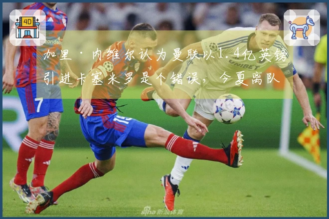 加里·内维尔认为曼联以1.4亿英镑引进卡塞米罗是个错误，今夏离队是明智选择